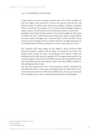 Il valore dell’e-commerce in Europa è stimato essere 477 miliardi di dollari nel
2015 con Regno Unito, Germania e Francia che coprono circa due terzi del
fatturato totale. Al settimo posto dopo Russia, Spagna e Olanda si posiziona
l'Italia. Le vendite on line europee con il 7,3% sulle vendite al dettaglio superano,
seppur di poco, il 7% statunitense, ma nel sud Europa a stento si arriva al 2%.2
Nel Regno Unito il fatturato dalla vendita on line di beni ha raggiunto i 60 miliardi
di sterline nel 2015,3
confermando questo Paese come leader nel peso dell'on
line sulle vendite al dettaglio:, con il 14,5% nel 2015 e 19,3% nel 2019. In forte
crescita, sempre nel Regno Unito, è il mobile commerce, che oggi rappresenta un
terzo delle vendite. Nel 2019 si prevede che arriverà a rappresentarne il 43,7%.
Dal 1 gennaio 2015 nella vendita di beni digitali e servizi all’interno della
Comunità Europea si applica l'IVA del paese di provenienza del cliente. Per
questo motivo società con base in Lussemburgo come Paypal e Skype non
beneficeranno più delle tassazioni agevolate IVA. Per agevolare gli esercenti che
ora devono gestire percentuali di IVA differenziate per ogni nazionalità dei clienti
sono statI predisposti dei centri dedicati, come ad esempio il MOSS, costituito in
Italia dall’Agenzia delle Entrate.
Per i beni fisici questa norma non è ancora operativa e quindi si evidenziano le
forti differenze di IVA: in alcuni paesi come Malta o Cipro è al 18% mentre in altri
come Svezia o Danimarca è al 25%: Questa differenza è ancora più marcata per
alcune tipologie di beni, come i vestiti per bambini allo 0% in Gran Bretagna.
2
Fonte: GfK 2015.
3
Fonte: eMarketer, 2015.
 