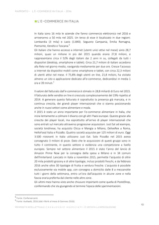 In Italia sono 16 mila le aziende che fanno commercio elettronico nel 2016 e
arriveranno a 50 mila nel 2025. Un terzo di esse è localizzato in due regioni:
Lombardia (3 mila) e Lazio (1.840). Seguono Campania, Emilia Romagna,
Piemonte, Veneto e Toscana.4
Gli italiani che hanno accesso a internet (utenti unici attivi nel mese) sono 28,7
milioni, quasi un milione in più del 2015 quando erano 27,8 milioni, e
rappresentano circa il 52% degli italiani dai 2 anni in su, collegati da tutti i
dispositivi (desktop, smartphone e tablet). Circa 21,7 milioni di italiani accedono
alla Rete nel giorno medio, navigando mediamente per due ore. Cresce l’accesso
a internet da dispositivi mobili come smartphone e tablet, con circa 22,3 milioni
di utenti attivi nel mese. Il 75,8% degli utenti on line, 21,8 milioni, ha visitato
almeno un sito o applicazione dedicato all’e-commerce, dedicandovi in media 1
ora e 39 minuti.5
Il valore del fatturato dall’e-commerce è stimato in 28,8 miliardi di Euro nel 2015.
Il fatturato delle vendite on line è cresciuto complessivamente del 19% rispetto al
2014. A generare questo fatturato è soprattutto la presenza già marcata, e in
continua crescita, dei grandi player internazionali che si stanno posizionando
anche in nuovi settori come alimentare e moda.
Il 2015 è stato un anno importante per l’e-commerce alimentare in Italia, che
inizia lentamente a colmare il divario con gli altri Paesi europei. Questo grazie alla
crescita dei player locali, ma soprattutto all’arrivo di player internazionali che
sono entrati sul mercato attraverso progressive acquisizioni. Just Eat ad esempio,
società londinese, ha acquisito Clicca e Mangia a Milano, DeliveRex a Roma,
HelloFood Italia e PizzaBo. Quattro società acquisite per 125 milioni di euro. Oggi
3.500 ristoranti in Italia utilizzano Just Eat. Solo PizzaBo nel 2015 aveva
consegnato 3 milioni di pizze. Dato che le acquisizioni di questi gruppi sono in
tutto il continente, in questo settore si evidenzia una competizione a livello
europeo. Sempre nel settore alimentare il 2015 è stato l’anno del lancio di
Amazon Prime Now per la consegna della spesa a Milano e in 34 comuni
dell’hinterland. Lanciato in Italia a novembre 2015, permette l’acquisto di oltre
20 mila prodotti grocery e di altre tipologie, inclusi prodotti freschi, e da febbraio
2016 anche oltre 30 tipologie di frutta e verdura fresche. L’acquisto è possibile
esclusivamente via mobile app, con consegna a domicilio dalle 8 a mezzanotte
tutti i giorni della settimana, entro un’ora dall'acquisto in alcune zone e nella
fascia oraria preferita dal cliente nelle altre zone.
Gli ultimi mesi hanno visto anche chiusure importanti come quella di PosteShop,
confermando che sta giungendo al termine l’epoca delle sperimentazioni.
4
Fonte: Confersercenti.
5
Fonte: Audiweb, 2016 (dati riferiti al mese di Gennaio 2016).
 