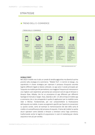 Nel 2016 il mobile non è solo un canale di vendita aggiuntivo ma diventa la prima
priorità nella strategia di e-commerce. “Mobile first”, in termini di design, ma
soprattutto in chiave strategica per ripensare il processo d’acquisto secondo
logiche differenti legate al device utilizzato. Le app sono il canale principale per
l'acquisto via mobile perché permettono una maggiore frequenza di interazione e
una migliore user experience: gli esempi più conosciuti sono le app di Amazon e
Amazon Now, Alibaba, che ha un ecosistema di app differenti per differenti
tipologie di mercato e target, Yoox, Zalando e altri. Un altro di tipo di mobile app
e-commerce che si sta sviluppando è quella di applicazioni per la mobilità come
Uber e MyTaxi. Fondamentale, per non compromettere la finalizzazione
dell’acquisto via mobile, è avere accorgimenti specifici per favorire le conversioni
su questo canale, come ad esempio la memorizzazione dei dati della carta di
credito e la semplificazione del processo di acquisto. Il tema del mobile ha spinto
alcuni operatori come Zalando e Amazon a orientarsi verso l’app commerce,
trasformando anche le logiche di acquisizione in costi di marketing per cliente
acquisito e non più per vendita.
 