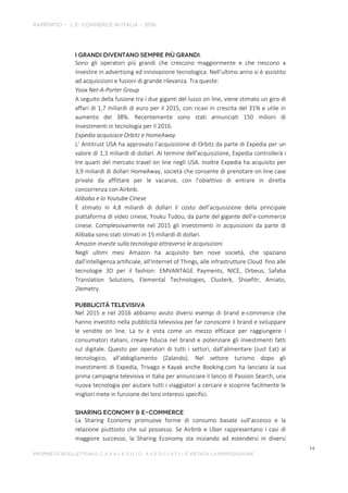 Sono gli operatori più grandi che crescono maggiormente e che riescono a
investire in advertising ed innovazione tecnologica. Nell’ultimo anno si è assistito
ad acquisizioni e fusioni di grande rilevanza. Tra queste:
Yoox Net-A-Porter Group
A seguito della fusione tra i due giganti del lusso on line, viene stimato un giro di
affari di 1,7 miliardi di euro per il 2015, con ricavi in crescita del 31% e utile in
aumento del 38%. Recentemente sono stati annunciati 150 milioni di
investimenti in tecnologia per il 2016.
Expedia acquisisce Orbitz e HomeAway
L’ Antitrust USA ha approvato l’acquisizione di Orbitz da parte di Expedia per un
valore di 1,3 miliardi di dollari. Al termine dell’acquisizione, Expedia controllerà i
tre quarti del mercato travel on line negli USA. Inoltre Expedia ha acquisito per
3,9 miliardi di dollari HomeAway, società che consente di prenotare on line case
private da affittare per le vacanze, con l’obiettivo di entrare in diretta
concorrenza con Airbnb.
Alibaba e lo Youtube Cinese
È stimato in 4,8 miliardi di dollari il costo dell’acquisizione della principale
piattaforma di video cinese, Youku Tudou, da parte del gigante dell’e-commerce
cinese. Complessivamente nel 2015 gli investimenti in acquisizioni da parte di
Alibaba sono stati stimati in 15 miliardi di dollari.
Amazon investe sulla tecnologia attraverso le acquisizioni
Negli ultimi mesi Amazon ha acquisito ben nove società, che spaziano
dall’intelligenza artificiale, all’Internet of Things, alle infrastrutture Cloud fino alle
tecnologie 3D per il fashion: EMVANTAGE Payments, NICE, Orbeus, Safaba
Translation Solutions, Elemental Technologies, Clusterk, Shoefitr, Amiato,
2lemetry.
Nel 2015 e nel 2016 abbiamo avuto diversi esempi di brand e-commerce che
hanno investito nella pubblicità televisiva per far conoscere il brand e sviluppare
le vendite on line. La tv è vista come un mezzo efficace per raggiungere i
consumatori italiani, creare fiducia nel brand e potenziare gli investimenti fatti
sul digitale. Questo per operatori di tutti i settori, dall’alimentare (Just Eat) al
tecnologico, all'abbigliamento (Zalando). Nel settore turismo dopo gli
investimenti di Expedia, Trivago e Kayak anche Booking.com ha lanciato la sua
prima campagna televisiva in Italia per annunciare il lancio di Passion Search, una
nuova tecnologia per aiutare tutti i viaggiatori a cercare e scoprire facilmente le
migliori mete in funzione dei loro interessi specifici.
La Sharing Economy promuove forme di consumo basate sull’accesso e la
relazione piuttosto che sul possesso. Se Airbnb e Uber rappresentano i casi di
maggiore successo, la Sharing Economy sta iniziando ad estendersi in diversi
 