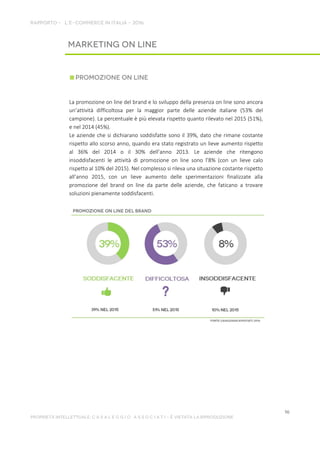 La promozione on line del brand e lo sviluppo della presenza on line sono ancora
un’attività difficoltosa per la maggior parte delle aziende italiane (53% del
campione). La percentuale è più elevata rispetto quanto rilevato nel 2015 (51%),
e nel 2014 (45%).
Le aziende che si dichiarano soddisfatte sono il 39%, dato che rimane costante
rispetto allo scorso anno, quando era stato registrato un lieve aumento rispetto
al 36% del 2014 o il 30% dell’anno 2013. Le aziende che ritengono
insoddisfacenti le attività di promozione on line sono l’8% (con un lieve calo
rispetto al 10% del 2015). Nel complesso si rileva una situazione costante rispetto
all’anno 2015, con un lieve aumento delle sperimentazioni finalizzate alla
promozione del brand on line da parte delle aziende, che faticano a trovare
soluzioni pienamente soddisfacenti.
 