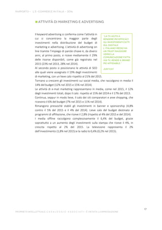 Il keyword advertising si conferma come l’attività in
cui si concentrano la maggior parte degli
investimenti nella distribuzione del budget di
marketing e advertising. L’attività di advertising on
line tramite l’impiego di parole chiave è, da diversi
anni, al primo posto, e riceve mediamente il 29%
delle risorse disponibili, come già registrato nel
2015 (23% nel 2013, 28% nel 2014).
Al secondo posto si posizionano le attività di SEO
alle quali viene assegnato il 19% degli investimenti
di marketing, con un lieve calo rispetto al 21% del 2015.
Tornano a crescere gli investimenti sui social media, che raccolgono in media il
14% del budget (12% nel 2015 e 15% nel 2014).
Le attività di e-mail marketing rappresentano in media, come nel 2015, il 12%
degli investimenti totali, dopo il calo rispetto al 15% del 2014 e il 17% del 2013.
Continua, seppur in modo lieve, il calo dei siti comparatori e aree shopping, che
ricevono il 6% del budget (7% nel 2015 e 11% nel 2014).
Rimangono pressoché stabili gli investimenti in banner e sponsorship (4,8%
contro il 5% del 2015 e il 4% del 2014). Lieve calo del budget destinato ai
programmi di affiliazione, che riceve il 2,8% (rispetto al 4% del 2015 e del 2014).
I media offline raccolgono complessivamente il 6,4% del budget, grazie
soprattutto a un aumento degli investimenti sulla stampa che riceve il 4%, in
crescita rispetto al 2% del 2015. La televisione rappresenta il 2%
dell’investimento (1,8% nel 2015) e la radio lo 0,4% (0,2% nel 2015).
 