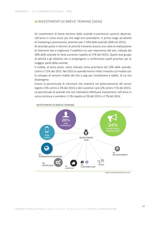 Gli investimenti di breve termine delle aziende e-commerce saranno destinati,
nell’anno in corso ancor più che negli anni precedenti, in primo luogo ad attività
di marketing e promozione, prioritari per il 34% delle aziende (30% nel 2015).
Al secondo posto in termini di priorità troviamo ancora una volta la realizzazione
di interventi tesi a migliorare l’usabilità e la user experience del sito, indicata dal
28% delle aziende (in lieve aumento rispetto al 27% del 2015). Questi due gruppi
di attività e gli obiettivi che si propongono si confermano quelli prioritari per la
maggior parte delle aziende.
Il mobile, al terzo posto, viene indicato come prioritario dal 10% delle aziende,
contro il 15% del 2015. Nel 2015 le aziende hanno infatti investito sul mobile con
lo sviluppo di versioni mobile del sito o app per smartphone e tablet, di cui ora
dispongono.
Cresce la percentuale di merchant che investirà nel potenziamento dei servizi
logistici (5% contro il 2% del 2015) e del customer care (2% contro l’1% del 2015).
La percentuale di aziende che non intendono effettuare investimenti nell’anno in
corso continua a scendere: il 2% rispetto al 3% del 2015 e il 7% del 2014.
 