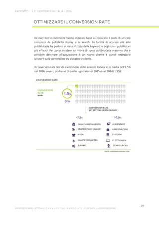 Gli esercenti e-commerce hanno imparato bene a conoscere il costo di un click
comprato da pubblicità display o da search. La facilità di accesso alle aste
pubblicitarie ha portato al rialzo il costo delle keyword e degli spazi pubblicitari
più efficaci. Per poter incidere sul valore di spesa pubblicitaria massima che è
possibile destinare all'acquisizione di un nuovo cliente è quindi necessario
lavorare sulla conversione tra visitatore e cliente.
Il conversion rate dei siti e-commerce delle aziende italiane è in media dell’1,5%
nel 2016, ovvero più basso di quello registrato nel 2015 e nel 2014 (1,9%).
 