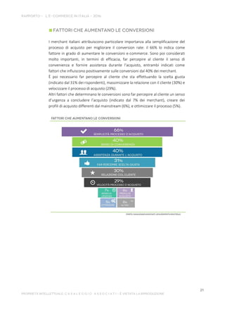 I merchant italiani attribuiscono particolare importanza alla semplificazione del
processo di acquisto per migliorare il conversion rate: il 66% lo indica come
fattore in grado di aumentare le conversioni e-commerce. Sono poi considerati
molto importanti, in termini di efficacia, far percepire al cliente il senso di
convenienza e fornire assistenza durante l’acquisto, entrambi indicati come
fattori che influiscono positivamente sulle conversioni dal 40% dei merchant.
È poi necessario far percepire al cliente che sta effettuando la scelta giusta
(indicato dal 31% dei rispondenti), massimizzare la relazione con il cliente (30%) e
velocizzare il processo di acquisto (29%).
Altri fattori che determinano le conversioni sono far percepire al cliente un senso
d’urgenza a concludere l’acquisto (indicato dal 7% dei merchant), creare dei
profili di acquisto differenti dal mainstream (6%), e ottimizzare il processo (5%).
 