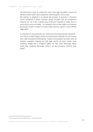 Per ottimizzare il tasso di conversione, sulla home page dovrebbero esserci tre
elementi visibili subito: value proposition, elementi grafici, call to action.
Nel valutare la semplicità e la velocità del processo di acquisto è necessario
inoltre considerare il device utilizzato, ovvero prendere tutti gli accorgimenti
necessari per far sì che il cliente possa finalizzare l’acquisto in modo sicuro e
senza attrito anche da mobile. Un intervento utile sul sito mobile è ad esempio
posizionare i bottoni in basso e al centro dello schermo, perché in alto è difficile
raggiungerli.
La relazione e la comunicazione con i clienti sono anch’esse elementi importanti.
Una ricerca sui web shopper svizzeri ha recentemente attestato che essi trovano
utile, nella finalizzazione dell’acquisto: ricevere comunicazioni via email, come ad
esempio newsletter (indicata del 56% degli utenti), via social media, come
Facebook, Google Plus o Instagram (40%), via chat, come Whatsapp, Skype,
Gmail Chat, Facebook Messenger (33%) o via app attraverso notifiche push
(28%).6
6
Fonte: Netcomm Suisse Observatory – Contactlab, 2015.
 