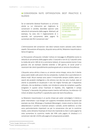 Se un esercente dovesse focalizzarsi su un’unica
atività su cui intervenire per migliorare le
conversioni in vendite, dovrebbe operare sulla
velocità di caricamento delle pagine. Walmart, ad
esempio, ha visto che il miglioramento di 1
secondo nel caricamento delle pagine fa
aumentare del 2% il conversion rate.7
L’ottimizzazione del conversion rate deve tuttavia essere valutata sotto diversi
aspetti: Persuasione all'acquisto, Acquisto senza attrito, Relazione massimizzata e
Senso d’urgenza.
La Persuasione all’acquisto richiede l’utilizzo di messaggi di affidabilità (come la
velocità di caricamento delle pagine sotto i 3 secondi e non di 12,7 secondi come
la media dei primi 100 siti di e-commerce italiani), di rassicurazione (come il reso
gratuito che ad esempio Zalando estende a 100 giorni), di social proof e
recensioni dei clienti (possibilmente positive grazie ad un servizio d’eccellenza).
L’Acquisto senza attrito si basa su un servizio senza intoppi, senza che il cliente
possa avere dubbi sulle azioni che sta compiendo, risultato che si può ottenere in
diversi modi. Alcuni esempi sono avere il minicarrello sempre visibile; avere un
search dei prodotti intelligente o che almeno non dia mai zero risultati; dare al
cliente la possibilità di visualizzare il sito nel miglior formato per il dispositivo
utilizzato, che sia desktop o mobile; non introdurre campi da compilare superflui
(singolare in questo senso l’esempio di Expedia, che, togliendo il campo
“Company” e lasciando che potesse essere inserito nell'indirizzo, ha ottenuto +12
milioni di dollari di profitto)8
e soprattutto avere dei testi d’eccellenza.
La Relazione massimizzata è un punto chiave per poter coinvolgere il cliente e
poter intercettare i suoi bisogni con supporto immediato durante l’acquisto (ad
esempio via chat, Whatsapp o Facebook Messenger), inviare email ai clienti che
abbandonano il carrello e mostrare sempre i contatti, anche telefonici. Le chat
sono particolarmente importanti sia per la conversione che per lo scontrino
medio, come dimostra l'esempio di Intuit che inserendo la chat in varie pagine ha
visto aumentare lo scontrino medio del 43% sulla pagina di checkout e il
conversion rate del +211% sulla pagina di comparazione prodotti.
7
Fonte: Google, Multiscreen UX Principles.
8
Fonte: Conversionvoodoo.com.
 
