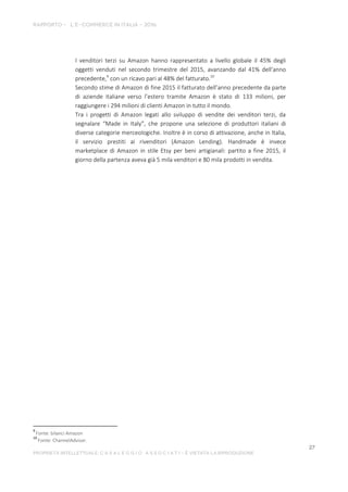 I venditori terzi su Amazon hanno rappresentato a livello globale il 45% degli
oggetti venduti nel secondo trimestre del 2015, avanzando dal 41% dell'anno
precedente,9
con un ricavo pari al 48% del fatturato.10
Secondo stime di Amazon di fine 2015 il fatturato dell’anno precedente da parte
di aziende italiane verso l’estero tramite Amazon è stato di 133 milioni, per
raggiungere i 294 milioni di clienti Amazon in tutto il mondo.
Tra i progetti di Amazon legati allo sviluppo di vendite dei venditori terzi, da
segnalare “Made in Italy”, che propone una selezione di produttori italiani di
diverse categorie merceologiche. Inoltre è in corso di attivazione, anche in Italia,
il servizio prestiti ai rivenditori (Amazon Lending). Handmade è invece
marketplace di Amazon in stile Etsy per beni artigianali: partito a fine 2015, il
giorno della partenza aveva già 5 mila venditori e 80 mila prodotti in vendita.
9
Fonte: bilanci Amazon
10
Fonte: ChannelAdvisor.
 