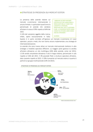 La presenza delle aziende italiane sul
mercato e-commerce internazionale è
ancora limitata. In particolare quest’anno la
percentuale di aziende che vendono
all’estero è scesa al 59% rispetto al 64% del
2015.
Il 41% del campione oggetto della ricerca,
infatti, opera esclusivamente in Italia.
Questo è in parte correlato all’ingresso sul mercato e-commerce di nuovi
operatori, piccoli e medi, che non hanno ancora implementato una strategia di
internazionalizzazione.
Le aziende che sono invece attive sul mercato internazionale mettono in atto
strategie e modalità operative differenti. La maggior parte gestisce la vendita
all’estero attraverso un sito multilingua (26% delle aziende, come nel 2015).
L’11% vende unicamente attraverso il sito in lingua italiana, percentuale in calo
rispetto al 16% del 2015. Il 3% possiede filiali o strutture operative all’estero,
dato costante rispetto al 2015. Il 19% è presente sul mercato estero in quanto è
parte di un gruppo multinazionale (13% nel 2015).
 