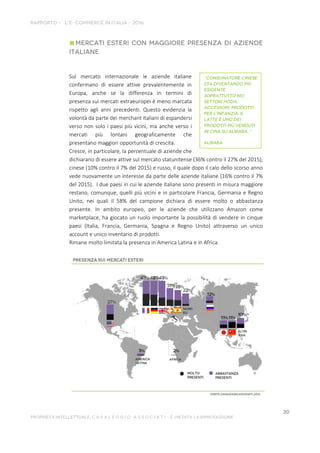 Sul mercato internazionale le aziende italiane
confermano di essere attive prevalentemente in
Europa, anche se la differenza in termini di
presenza sui mercati extraeuropei è meno marcata
rispetto agli anni precedenti. Questo evidenzia la
volontà da parte dei merchant italiani di espandersi
verso non solo i paesi più vicini, ma anche verso i
mercati più lontani geograficamente che
presentano maggiori opportunità di crescita.
Cresce, in particolare, la percentuale di aziende che
dichiarano di essere attive sul mercato statunitense (36% contro il 27% del 2015),
cinese (10% contro il 7% del 2015) e russo, il quale dopo il calo dello scorso anno
vede nuovamente un interesse da parte delle aziende italiane (16% contro il 7%
del 2015). I due paesi in cui le aziende italiane sono presenti in misura maggiore
restano, comunque, quelli più vicini e in particolare Francia, Germania e Regno
Unito, nei quali il 58% del campione dichiara di essere molto o abbastanza
presente. In ambito europeo, per le aziende che utilizzano Amazon come
marketplace, ha giocato un ruolo importante la possibilità di vendere in cinque
paesi (Italia, Francia, Germania, Spagna e Regno Unito) attraverso un unico
account e unico inventario di prodotti.
Rimane molto limitata la presenza in America Latina e in Africa.
 