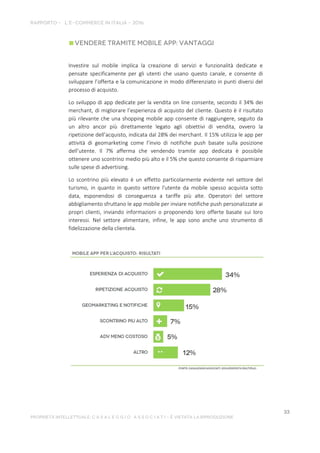 Investire sul mobile implica la creazione di servizi e funzionalità dedicate e
pensate specificamente per gli utenti che usano questo canale, e consente di
sviluppare l’offerta e la comunicazione in modo differenziato in punti diversi del
processo di acquisto.
Lo sviluppo di app dedicate per la vendita on line consente, secondo il 34% dei
merchant, di migliorare l’esperienza di acquisto del cliente. Questo è il risultato
più rilevante che una shopping mobile app consente di raggiungere, seguito da
un altro ancor più direttamente legato agli obiettivi di vendita, ovvero la
ripetizione dell’acquisto, indicata dal 28% dei merchant. Il 15% utilizza le app per
attività di geomarketing come l’invio di notifiche push basate sulla posizione
dell’utente. Il 7% afferma che vendendo tramite app dedicata è possibile
ottenere uno scontrino medio più alto e il 5% che questo consente di risparmiare
sulle spese di advertising.
Lo scontrino più elevato è un effetto particolarmente evidente nel settore del
turismo, in quanto in questo settore l'utente da mobile spesso acquista sotto
data, esponendosi di conseguenza a tariffe più alte. Operatori del settore
abbigliamento sfruttano le app mobile per inviare notifiche push personalizzate ai
propri clienti, inviando informazioni o proponendo loro offerte basate sui loro
interessi. Nel settore alimentare, infine, le app sono anche uno strumento di
fidelizzazione della clientela.
 