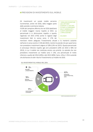 Gli investimenti sul canale mobile verranno
incrementati, anche nel 2016, dalla maggior parte
delle aziende e-commerce italiane.
Il 63% del campione afferma che nel 2016 dedicherà
al mobile maggiori risorse rispetto al 2015. La
percentuale è in diminuzione rispetto a quanto
registrato nel 2015 (71%) anche in ragione degli
investimenti fatti lo scorso anno. Il 17% dei
merchant ritiene adeguato l’investimento attuale e lo manterrà costante
nell’anno in corso (contro il 15% del 2015), mentre le aziende che per quest’anno
non prevedono investimenti salgono al 18% (13% nel 2015). Questa percentuale
è comunque inferiore rispetto agli anni precedenti (24% nel 2014 e 40% nel
2013), in cui il mobile non costituiva ancora una priorità. Le aziende che non
prevedono investimenti sul mobile sono il 13%, una percentuale di molto
inferiore a quella del 2014 (24%) e del 2013 (40%). Sono, infine, il 2% le aziende
che dichiarano di voler ridurre l’investimento sul mobile nel 2016.
 