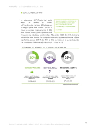 La valutazione dell’efficacia dei social
media in termini di ritorno
sull’investimento è ancora difficoltosa per
la maggior parte delle aziende. Tuttavia si
rileva un parziale miglioramento: il 30%
delle aziende, infatti, giudica soddisfacente
il rapporto tra attività sui social media e ROI, contro il 19% del 2015. Inoltre la
percentuale delle aziende che ritengono difficoltosa questa misurazione, seppur
significativa, scende dal 54% del 2015 al 45%, come scende la quota di aziende
che si ritengono insoddisfatte (25% contro il 27% del 2015).
 