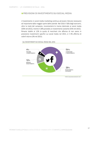 L’investimento in social media marketing continua ad essere ritenuto necessario
ed importante dalla maggior parte delle aziende. Nel 2016 il 56% degli esercenti,
oltre la metà del campione, incrementerà le risorse destinate ai social media
(50% nel 2015), mentre il 28% prevede un investimento costante (35% nel 2015).
Rimane stabile al 12% la quota di merchant che afferma di non avere in
previsione investimenti specifici sui social media nel 2015, e il 4% afferma di
volerli ridurre (3% nel 2015).
 