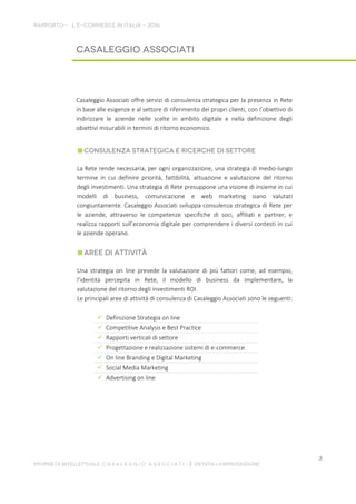 Casaleggio Associati offre servizi di consulenza strategica per la presenza in Rete
in base alle esigenze e al settore di riferimento dei propri clienti, con l’obiettivo di
indirizzare le aziende nelle scelte in ambito digitale e nella definizione degli
obiettivi misurabili in termini di ritorno economico.
La Rete rende necessaria, per ogni organizzazione, una strategia di medio-lungo
termine in cui definire priorità, fattibilità, attuazione e valutazione del ritorno
degli investimenti. Una strategia di Rete presuppone una visione di insieme in cui
modelli di business, comunicazione e web marketing siano valutati
congiuntamente. Casaleggio Associati sviluppa consulenza strategica di Rete per
le aziende, attraverso le competenze specifiche di soci, affiliati e partner, e
realizza rapporti sull’economia digitale per comprendere i diversi contesti in cui
le aziende operano.
Una strategia on line prevede la valutazione di più fattori come, ad esempio,
l’identità percepita in Rete, il modello di business da implementare, la
valutazione del ritorno degli investimenti ROI.
Le principali aree di attività di consulenza di Casaleggio Associati sono le seguenti:
 Definizione Strategia on line
 Competitive Analysis e Best Practice
 Rapporti verticali di settore
 Progettazione e realizzazione sistemi di e-commerce
 On line Branding e Digital Marketing
 Social Media Marketing
 Advertising on line
 