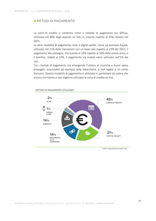 La carta di credito si conferma come il metodo di pagamento più diffuso,
utilizzata nel 48% degli acquisti on line, in crescita rispetto al 45% rilevato nel
2015.
Le altre modalità di pagamento sono il digital wallet, come ad esempio Paypal,
utilizzato nel 21% delle transazioni con un lieve calo rispetto al 23% del 2015, il
pagamento alla consegna, che scende al 14% rispetto al 16% dello scorso anno, e
il bonifico, stabile al 14%. Il pagamento via mobile viene utilizzato nell’1% dei
casi.
Tra i metodi di pagamento sta emergendo l'utilizzo di ricariche e buoni spesa
prepagati, acquistabili ad esempio nelle tabaccherie, e non legate a un conto
bancario. Questa modalità di pagamento è utilizzata in particolare da coloro che
ancora non hanno o non vogliono utilizzare la carta di credito on line.
 