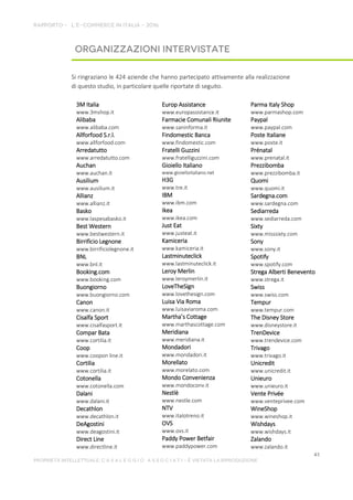 Si ringraziano le 424 aziende che hanno partecipato attivamente alla realizzazione
di questo studio, in particolare quelle riportate di seguito.
3M Italia
www.3mshop.it
Alibaba
www.alibaba.com
Allforfood S.r.l.
www.allforfood.com
Arredatutto
www.arredatutto.com
Auchan
www.auchan.it
Ausilium
www.ausilium.it
Allianz
www.allianz.it
Basko
www.laspesabasko.it
Best Western
www.bestwestern.it
Birrificio Legnone
www.birrificiolegnone.it
BNL
www.bnl.it
Booking.com
www.booking.com
Buongiorno
www.buongiorno.com
Canon
www.canon.it
Cisalfa Sport
www.cisalfasport.it
Compar Bata
www.cortilia.it
Coop
www.coopon line.it
Cortilia
www.cortilia.it
Cotonella
www.cotonella.com
Dalani
www.dalani.it
Decathlon
www.decathlon.it
DeAgostini
www.deagostini.it
Direct Line
www.directline.it
Europ Assistance
www.europassistance.it
Farmacie Comunali Riunite
www.saninforma.it
Findomestic Banca
www.findomestic.com
Fratelli Guzzini
www.fratelliguzzini.com
Gioiello Italiano
www.gioielloitaliano.net
H3G
www.tre.it
IBM
www.ibm.com
Ikea
www.ikea.com
Just Eat
www.justeat.it
Kamiceria
www.kamiceria.it
Lastminuteclick
www.lastminuteclick.it
Leroy Merlin
www.leroymerlin.it
LoveTheSign
www.lovethesign.com
Luisa Via Roma
www.luisaviaroma.com
Martha’s Cottage
www.marthascottage.com
Meridiana
www.meridiana.it
Mondadori
www.mondadori.it
Morellato
www.morelato.com
Mondo Convenienza
www.mondoconv.it
Nestlè
www.nestle.com
NTV
www.italotreno.it
OVS
www.ovs.it
Paddy Power Betfair
www.paddypower.com
Parma Italy Shop
www.parmashop.com
Paypal
www.paypal.com
Poste Italiane
www.poste.it
Prénatal
www.prenatal.it
Prezzibomba
www.prezzibomba.it
Quomi
www.quomi.it
Sardegna.com
www.sardegna.com
Sediarreda
www.sediarreda.com
Sixty
www.misssixty.com
Sony
www.sony.it
Spotify
www.spotify.com
Strega Alberti Benevento
www.strega.it
Swiss
www.swiss.com
Tempur
www.tempur.com
The Disney Store
www.disneystore.it
TrenDevice
www.trendevice.com
Trivago
www.trivago.it
Unicredit
www.unicredit.it
Unieuro
www.unieuro.it
Vente Privée
www.venteprivee.com
WineShop
www.wineshop.it
Wishdays
www.wishdays.it
Zalando
www.zalando.it
 