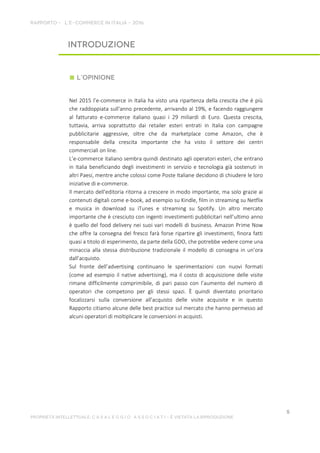 Nel 2015 l’e-commerce in Italia ha visto una ripartenza della crescita che è più
che raddoppiata sull'anno precedente, arrivando al 19%, e facendo raggiungere
al fatturato e-commerce italiano quasi i 29 miliardi di Euro. Questa crescita,
tuttavia, arriva soprattutto dai retailer esteri entrati in Italia con campagne
pubblicitarie aggressive, oltre che da marketplace come Amazon, che è
responsabile della crescita importante che ha visto il settore dei centri
commerciali on line.
L’e-commerce italiano sembra quindi destinato agli operatori esteri, che entrano
in Italia beneficiando degli investimenti in servizio e tecnologia già sostenuti in
altri Paesi, mentre anche colossi come Poste Italiane decidono di chiudere le loro
iniziative di e-commerce.
Il mercato dell'editoria ritorna a crescere in modo importante, ma solo grazie ai
contenuti digitali come e-book, ad esempio su Kindle, film in streaming su Netflix
e musica in download su iTunes e streaming su Spotify. Un altro mercato
importante che è cresciuto con ingenti investimenti pubblicitari nell’ultimo anno
è quello del food delivery nei suoi vari modelli di business. Amazon Prime Now
che offre la consegna del fresco farà forse ripartire gli investimenti, finora fatti
quasi a titolo di esperimento, da parte della GDO, che potrebbe vedere come una
minaccia alla stessa distribuzione tradizionale il modello di consegna in un’ora
dall’acquisto.
Sul fronte dell’advertising continuano le sperimentazioni con nuovi formati
(come ad esempio il native advertising), ma il costo di acquisizione delle visite
rimane difficilmente comprimibile, di pari passo con l’aumento del numero di
operatori che competono per gli stessi spazi. È quindi diventato prioritario
focalizzarsi sulla conversione all'acquisto delle visite acquisite e in questo
Rapporto citiamo alcune delle best practice sul mercato che hanno permesso ad
alcuni operatori di moltiplicare le conversioni in acquisti.
 