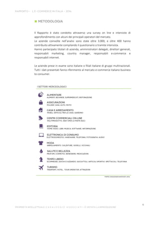Il Rapporto è stato condotto attraverso una survey on line e interviste di
approfondimento con alcuni dei principali operatori del mercato.
Le aziende coinvolte nell’analisi sono state oltre 3.000, e oltre 400 hanno
contribuito attivamente compilando il questionario o tramite intervista.
Hanno partecipato titolari di azienda, amministratori delegati, direttori generali,
responsabili marketing, country manager, responsabili e-commerce e
responsabili internet.
Le aziende prese in esame sono italiane o filiali italiane di gruppi multinazionali.
Tutti i dati presentati fanno riferimento al mercato e-commerce italiano business
to consumer.
 