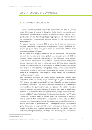 La vendita on line di prodotti e servizi ha rappresentato nel 2015 il 7,4% del
totale del mercato di vendita al dettaglio a livello globale: complessivamente
1.671 miliardi di dollari, oltre 350 miliardi di dollari in più del 2014. Entro il 2019,
questo valore sarà più che raddoppiato per raggiungere i 3.578 miliardi di dollari,
pur continuando a rappresentare solo una frazione (12,8%) degli acquisti al
dettaglio totali.1
Per quanto riguarda il mercato B2B, si stima che il fatturato e-commerce
mondiale raggiungerà i 6.700 miliardi di dollari entro il 2020, il doppio del B2C
previsto per quello stesso anno, grazie anche alle piattaforme pubbliche multi
settore come Alibaba e Amazon.
Nel B2C i mercati di maggiori dimensioni restano Stati Uniti e Cina, e i player
principali del mercato sono colossi globali come Amazon, che nel 2015 ha
fatturato a livello globale 98 miliardi di Euro, e per il mercato cinese, Alibaba.
Questi operatori stanno da un lato facilitando l’accesso ai mercati esteri per le
aziende e-commerce dei paesi in cui sono presenti, dall’altro stanno erodendo
sempre più quote di mercato ai produttori e ai retailer in sempre più settori
merceologici. La competizione a livello globale inoltre, sempre più accesa con lo
sviluppo delle vendite via marketplace, costringe a una spietata concorrenza sul
prezzo e di conseguenza a una marginalità molto ridotta, con ricavi talvolta
insufficienti a coprire i costi.
Nella progressiva conquista dei diversi settori merceologici Amazon deve
confrontarsi anche con altri big player come Google e Apple. Da fine ottobre
2015 Amazon non sta più vendendo Chromecast e AppleTV, avendo un prodotto
di streaming concorrente (“per evitare confusione nei clienti”), né lo permette ai
suoi rivenditori. Una guerra commerciale che potrebbe far scattare ritorsioni,
come ad esempio l’esclusione dell’app di Amazon da iPhone e Google Play,
portando ad un isolamento degli ecosistemi (Amazon, Google, Apple, Facebook).
Sempre nel 2015 Amazon ha aperto e chiuso subito dopo quattro mesi “Amazon
Destinations”, progetto legato al settore travel, che permetteva di prenotare
hotel e recensirli. Non è stata fornita spiegazione se non il fatto che hanno
imparato tanto da questa esperienza. Questa operazione potrebbe preludere a
qualche acquisizione su questo mercato. La strategia del colosso è sicuramente
quella di estendere le proprie attività in tutti i settori, come dimostrano i molti
progetti di Amazon legati a specifici segmenti di mercato: Flex, per chi vuole fare
il fattorino per singole spedizioni, Fire TV per il live streaming, AWS, Amazon Web
1
Fonte: eMarketer, 2015.
 