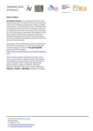 Notes to Editors:

Anomalous Visuals is an experimental hybrid multi-
media company founded by Antony Price and Sam
Fisher, that combines photography, lighting, digital
manipulation, moving image, sound, animation and
live performance to produce a uniquely varied set
of expressive outcomes and audio/visual anomalies.
As a multi disciplinary movement Anomalous Visuals
encourages collaborations between artists from
different backgrounds to create forward thinking
visuals for editorial/advertising, press/promotion and
documentary purposes.

Anomalous Visuals officially launched in September
2010 with a storming AV Live set that opened the
London College of Fashion’s Noughtie Nightlife
exhibit at Richmix Gallery:
http://www.anomalousvisuals.co.uk/index.php?/live
/av/

Antony Price currently snaps East London’s disco,
dub, house & techno nightlife scenes, with regular
coverage for secretsundaze, The City Arts & Music
Project (CAMP), Warm, Hybrid Life, ReviveHER,
Electric Minds, Huntleys & Palmers, Selective
Pressure, SUD Electronic and Lovebox fuelling the
FOCUS // FLASH // RECORD exhibition of images.




 For more info please contact:
 Antony Price
 T: 07960 121 561
 E: antony@anomalousvisuals.co.uk
 W: www.anomalousvisuals.co.uk
 
