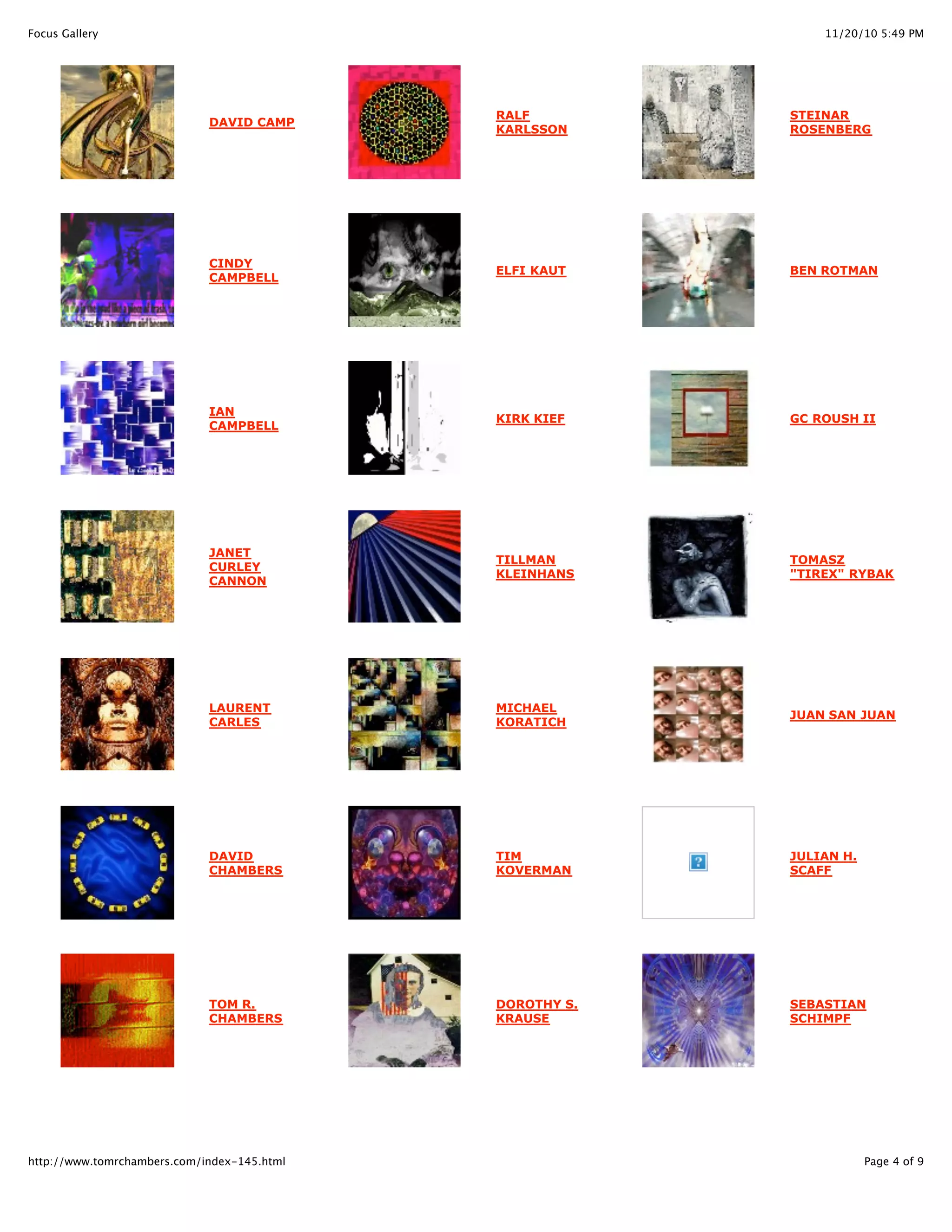 11/20/10 5:49 PMFocus Gallery
Page 4 of 9http://www.tomrchambers.com/index-145.html
DAVID CAMP
CINDY
CAMPBELL
IAN
CAMPBELL
JANET
CURLEY
CANNON
LAURENT
CARLES
DAVID
CHAMBERS
TOM R.
CHAMBERS
RALF
KARLSSON
ELFI KAUT
KIRK KIEF
TILLMAN
KLEINHANS
MICHAEL
KORATICH
TIM
KOVERMAN
DOROTHY S.
KRAUSE
STEINAR
ROSENBERG
BEN ROTMAN
GC ROUSH II
TOMASZ
"TIREX" RYBAK
JUAN SAN JUAN
JULIAN H.
SCAFF
SEBASTIAN
SCHIMPF
 