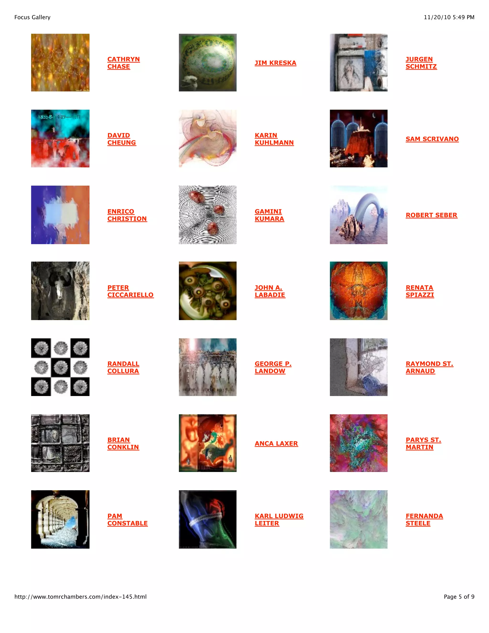 11/20/10 5:49 PMFocus Gallery
Page 5 of 9http://www.tomrchambers.com/index-145.html
CATHRYN
CHASE
DAVID
CHEUNG
ENRICO
CHRISTION
PETER
CICCARIELLO
RANDALL
COLLURA
BRIAN
CONKLIN
PAM
CONSTABLE
JIM KRESKA
KARIN
KUHLMANN
GAMINI
KUMARA
JOHN A.
LABADIE
GEORGE P.
LANDOW
ANCA LAXER
KARL LUDWIG
LEITER
JURGEN
SCHMITZ
SAM SCRIVANO
ROBERT SEBER
RENATA
SPIAZZI
RAYMOND ST.
ARNAUD
PARYS ST.
MARTIN
FERNANDA
STEELE
 