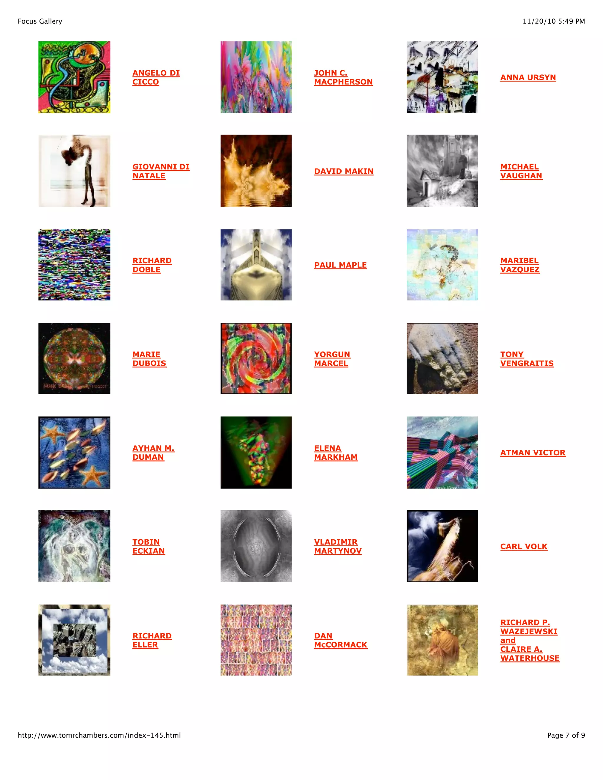 11/20/10 5:49 PMFocus Gallery
Page 7 of 9http://www.tomrchambers.com/index-145.html
ANGELO DI
CICCO
GIOVANNI DI
NATALE
RICHARD
DOBLE
MARIE
DUBOIS
AYHAN M.
DUMAN
TOBIN
ECKIAN
RICHARD
ELLER
JOHN C.
MACPHERSON
DAVID MAKIN
PAUL MAPLE
YORGUN
MARCEL
ELENA
MARKHAM
VLADIMIR
MARTYNOV
DAN
McCORMACK
ANNA URSYN
MICHAEL
VAUGHAN
MARIBEL
VAZQUEZ
TONY
VENGRAITIS
ATMAN VICTOR
CARL VOLK
RICHARD P.
WAZEJEWSKI
and
CLAIRE A.
WATERHOUSE
 