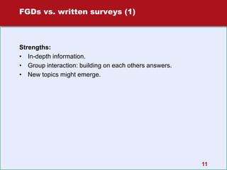 11
FGDs vs. written surveys (1)
Strengths:
• In-depth information.
• Group interaction: building on each others answers.
• New topics might emerge.
 