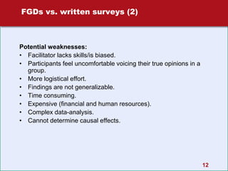 12
FGDs vs. written surveys (2)
Potential weaknesses:
• Facilitator lacks skills/is biased.
• Participants feel uncomfortable voicing their true opinions in a
group.
• More logistical effort.
• Findings are not generalizable.
• Time consuming.
• Expensive (financial and human resources).
• Complex data-analysis.
• Cannot determine causal effects.
 