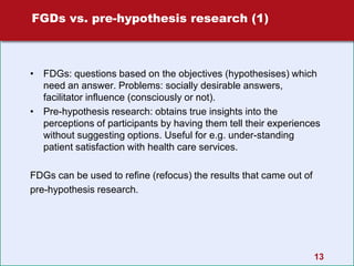 13
FGDs vs. pre-hypothesis research (1)
• FDGs: questions based on the objectives (hypothesises) which
need an answer. Problems: socially desirable answers,
facilitator influence (consciously or not).
• Pre-hypothesis research: obtains true insights into the
perceptions of participants by having them tell their experiences
without suggesting options. Useful for e.g. under-standing
patient satisfaction with health care services.
FDGs can be used to refine (refocus) the results that came out of
pre-hypothesis research.
 
