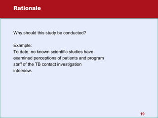 19
Rationale
Why should this study be conducted?
Example:
To date, no known scientific studies have
examined perceptions of patients and program
staff of the TB contact investigation
interview.
 