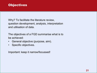 21
Objectives
Why? To facilitate the literature review,
question development, analysis, interpretation
and utilisation of data.
The objectives of a FGD summarise what is to
be achieved:
• General objective (purpose, aim).
• Specific objectives.
Important: keep it narrow/focussed!
 