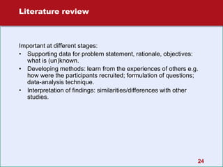 24
Literature review
Important at different stages:
• Supporting data for problem statement, rationale, objectives:
what is (un)known.
• Developing methods: learn from the experiences of others e.g.
how were the participants recruited; formulation of questions;
data-analysis technique.
• Interpretation of findings: similarities/differences with other
studies.
 