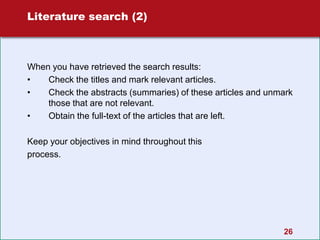 26
Literature search (2)
When you have retrieved the search results:
• Check the titles and mark relevant articles.
• Check the abstracts (summaries) of these articles and unmark
those that are not relevant.
• Obtain the full-text of the articles that are left.
Keep your objectives in mind throughout this
process.
 