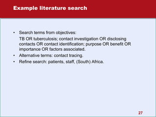 27
Example literature search
• Search terms from objectives:
TB OR tuberculosis; contact investigation OR disclosing
contacts OR contact identification; purpose OR benefit OR
importance OR factors associated.
• Alternative terms: contact tracing.
• Refine search: patients, staff, (South) Africa.
 