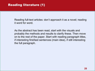 28
Reading literature (1)
Reading full-text articles: don’t approach it as a novel; reading
it word for word.
As the abstract has been read, start with the visuals and
probably the methods and results to clarify these. Then move
on to the rest of the paper. Start with reading paragraph titles,
if interesting first/last sentences (main idea), if still interesting
the full paragraph.
 