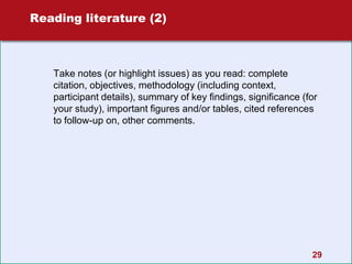 29
Reading literature (2)
Take notes (or highlight issues) as you read: complete
citation, objectives, methodology (including context,
participant details), summary of key findings, significance (for
your study), important figures and/or tables, cited references
to follow-up on, other comments.
 