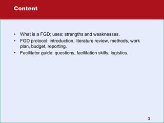 3
Content
• What is a FGD; uses; strengths and weaknesses.
• FGD protocol: introduction, literature review, methods, work
plan, budget, reporting.
• Facilitator guide: questions, facilitation skills, logistics.
 