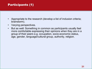 31
Participants (1)
• Appropriate to the research (develop a list of inclusion criteria;
brainstorm).
• Varying perspectives.
• But as well: Something in common as participants usually feel
more comfortable expressing their opinions when they are in a
group of their peers e.g. occupation, socio-economic status,
age, gender, language/cultural group, authority, religion.
 