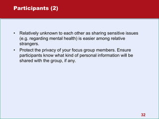 32
Participants (2)
• Relatively unknown to each other as sharing sensitive issues
(e.g. regarding mental health) is easier among relative
strangers.
• Protect the privacy of your focus group members. Ensure
participants know what kind of personal information will be
shared with the group, if any.
 