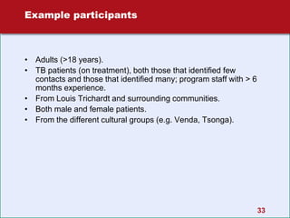 33
Example participants
• Adults (>18 years).
• TB patients (on treatment), both those that identified few
contacts and those that identified many; program staff with > 6
months experience.
• From Louis Trichardt and surrounding communities.
• Both male and female patients.
• From the different cultural groups (e.g. Venda, Tsonga).
 