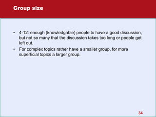 34
Group size
• 4‐12: enough (knowledgable) people to have a good discussion,
but not so many that the discussion takes too long or people get
left out.
• For complex topics rather have a smaller group, for more
superficial topics a larger group.
 