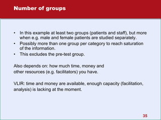 35
Number of groups
• In this example at least two groups (patients and staff), but more
when e.g. male and female patients are studied separately.
• Possibly more than one group per category to reach saturation
of the information.
• This excludes the pre-test group.
Also depends on: how much time, money and
other resources (e.g. facilitators) you have.
VLIR: time and money are available, enough capacity (facilitation,
analysis) is lacking at the moment.
 