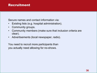 36
Recruitment
Secure names and contact information via:
• Existing lists (e.g. hospital administration).
• Community groups.
• Community members (make sure that inclusion criteria are
clear).
• Advertisements (local newspaper, radio).
You need to recruit more participants than
you actually need allowing for no-shows.
 