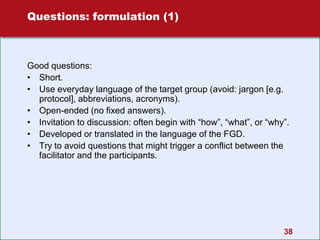 38
Questions: formulation (1)
Good questions:
• Short.
• Use everyday language of the target group (avoid: jargon [e.g.
protocol], abbreviations, acronyms).
• Open-ended (no fixed answers).
• Invitation to discussion: often begin with “how”, “what”, or “why”.
• Developed or translated in the language of the FGD.
• Try to avoid questions that might trigger a conflict between the
facilitator and the participants.
 