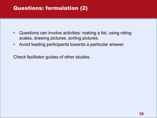 39
Questions: formulation (2)
• Questions can involve activities: making a list, using rating
scales, drawing pictures, sorting pictures.
• Avoid leading participants towards a particular answer.
Check facilitator guides of other studies.
 