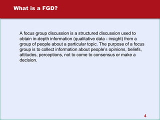4
What is a FGD?
A focus group discussion is a structured discussion used to
obtain in-depth information (qualitative data - insight) from a
group of people about a particular topic. The purpose of a focus
group is to collect information about people’s opinions, beliefs,
attitudes, perceptions, not to come to consensus or make a
decision.
 