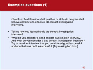 40
Examples questions (1)
Objective: To determine what qualities or skills do program staff
believe contribute to effective TB contact investigation
interviews.
• Tell us how you learned to do the contact investigation
interview?
• What do you consider a good contact investigation interview?
And what do you consider a bad contact investigation interview?
Try to recall an interview that you considered good/successful
and one that was bad/unsuccessful. [Try making two lists.]
 