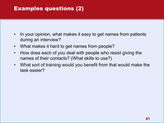 41
Examples questions (2)
• In your opinion, what makes it easy to get names from patients
during an interview?
• What makes it hard to get names from people?
• How does each of you deal with people who resist giving the
names of their contacts? (What skills to use?)
• What sort of training would you benefit from that would make the
task easier?
 